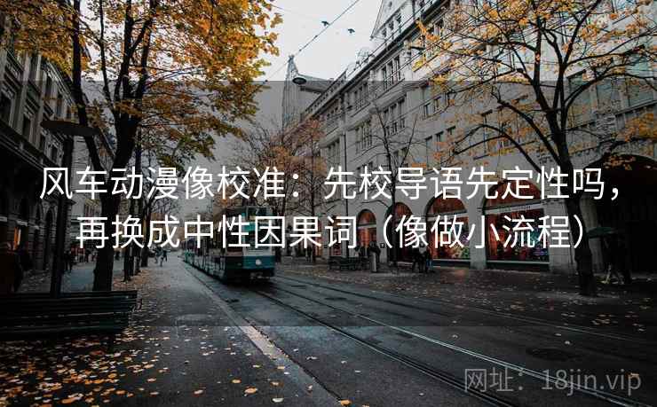 风车动漫像校准：先校导语先定性吗，再换成中性因果词（像做小流程）