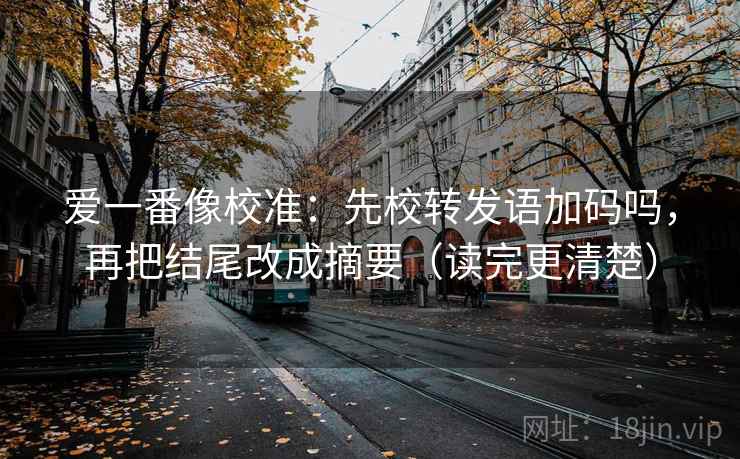 爱一番像校准:先校转发语加码吗,再把结尾改成摘要(读完更清楚) 爱一番像校准:先校转发语加码吗,再把结尾改成摘要(读完更清楚)