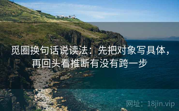 觅圈换句话说读法:先把对象写具体,再回头看推断有没有跨一步 觅圈换句话说读法:先把对象写具体,再回头看推断有没有跨一步