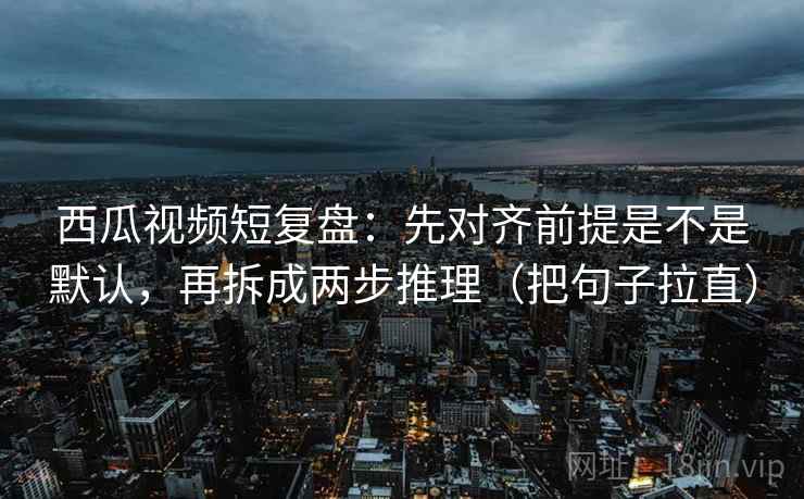 西瓜视频短复盘：先对齐前提是不是默认，再拆成两步推理（把句子拉直）