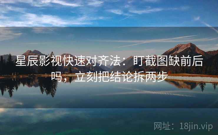 星辰影视快速对齐法：盯截图缺前后吗，立刻把结论拆两步