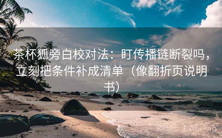 茶杯狐旁白校对法：盯传播链断裂吗，立刻把条件补成清单（像翻折页说明书）