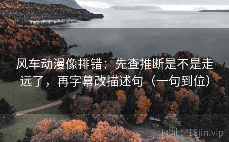 风车动漫像排错：先查推断是不是走远了，再字幕改描述句（一句到位）