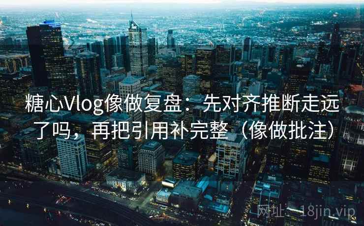 糖心Vlog像做复盘：先对齐推断走远了吗，再把引用补完整（像做批注）