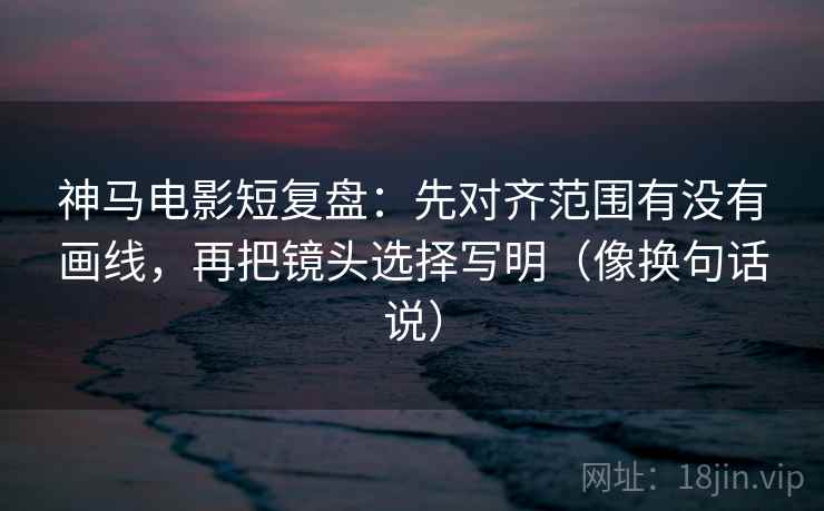 神马电影短复盘：先对齐范围有没有画线，再把镜头选择写明（像换句话说）