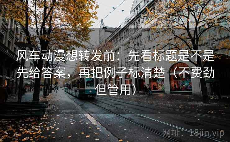 风车动漫想转发前：先看标题是不是先给答案，再把例子标清楚（不费劲但管用）