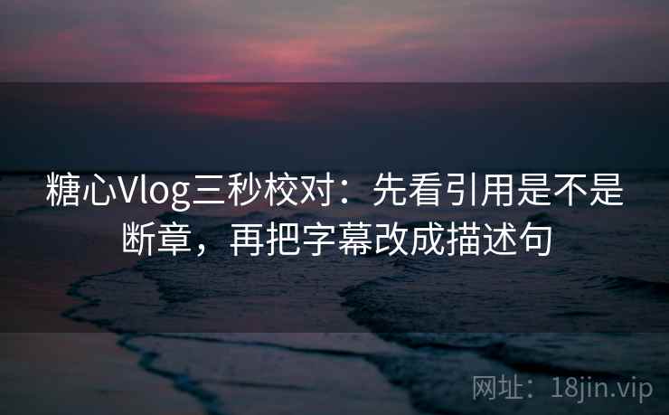 糖心Vlog三秒校对：先看引用是不是断章，再把字幕改成描述句