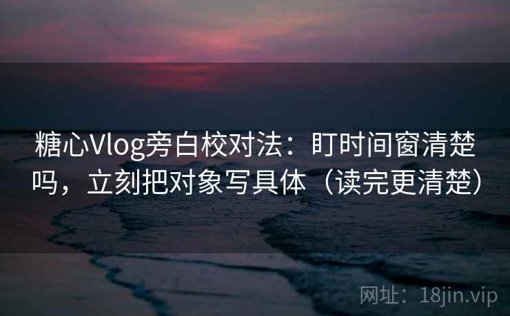 糖心Vlog旁白校对法：盯时间窗清楚吗，立刻把对象写具体（读完更清楚）