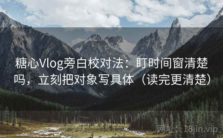 糖心Vlog旁白校对法：盯时间窗清楚吗，立刻把对象写具体（读完更清楚）