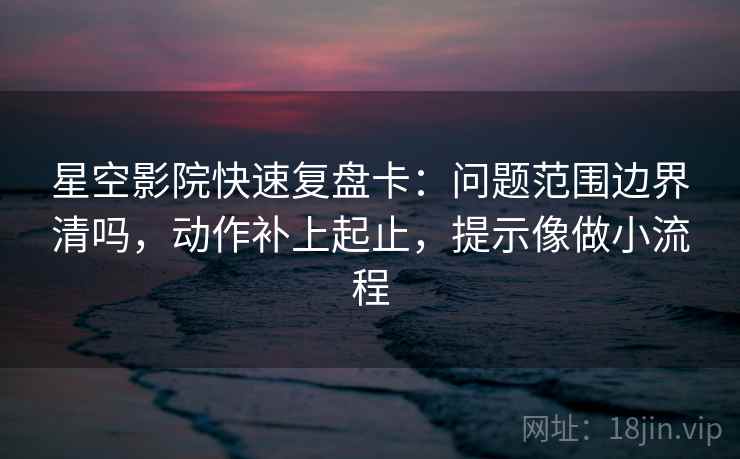 星空影院快速复盘卡：问题范围边界清吗，动作补上起止，提示像做小流程