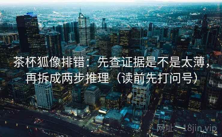 茶杯狐像排错:先查证据是不是太薄,再拆成两步推理(读前先打问号) 茶杯狐像排错:先查证据是不是太薄,再拆成两步推理(读前先打问号)