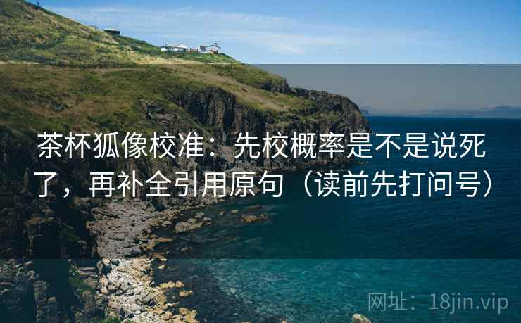 茶杯狐像校准:先校概率是不是说死了,再补全引用原句(读前先打问号) 茶杯狐像校准:先校概率是不是说死了,再补全引用原句(读前先打问号)