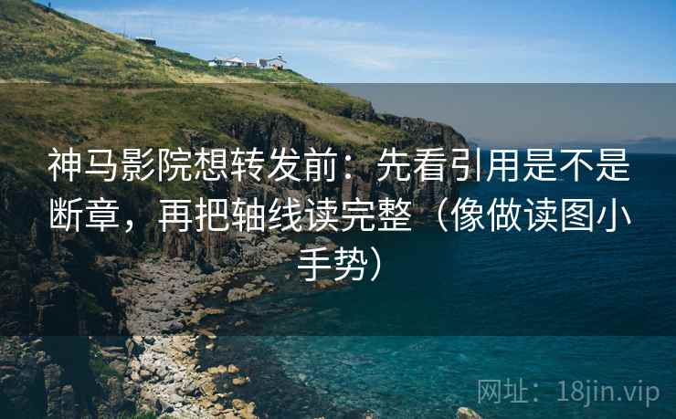 神马影院想转发前：先看引用是不是断章，再把轴线读完整（像做读图小手势）