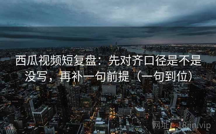 西瓜视频短复盘:先对齐口径是不是没写,再补一句前提(一句到位) 西瓜视频短复盘:先对齐口径是不是没写,再补一句前提(一句到位)