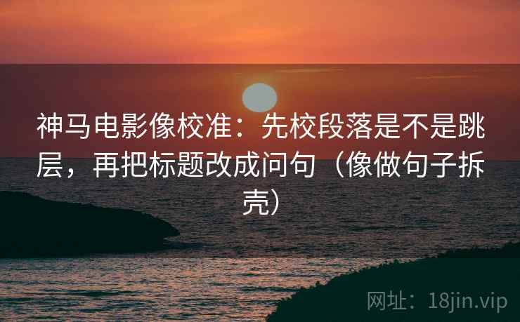 神马电影像校准:先校段落是不是跳层,再把标题改成问句(像做句子拆壳) 神马电影像校准:先校段落是不是跳层,再把标题改成问句(像做句子拆壳)