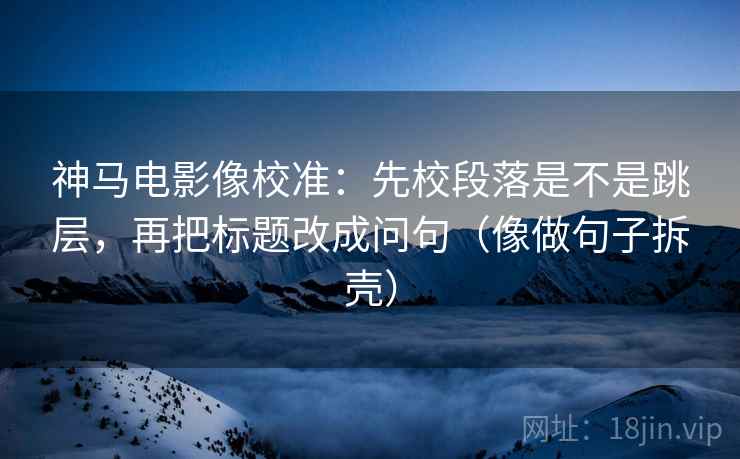 神马电影像校准：先校段落是不是跳层，再把标题改成问句（像做句子拆壳）