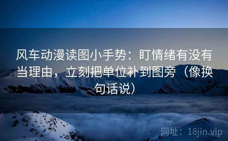 风车动漫读图小手势：盯情绪有没有当理由，立刻把单位补到图旁（像换句话说）