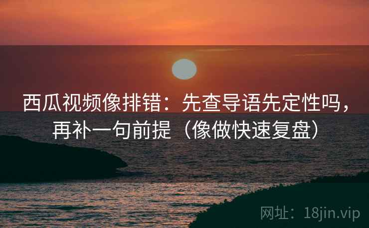 西瓜视频像排错:先查导语先定性吗,再补一句前提(像做快速复盘) 西瓜视频像排错:先查导语先定性吗,再补一句前提(像做快速复盘)
