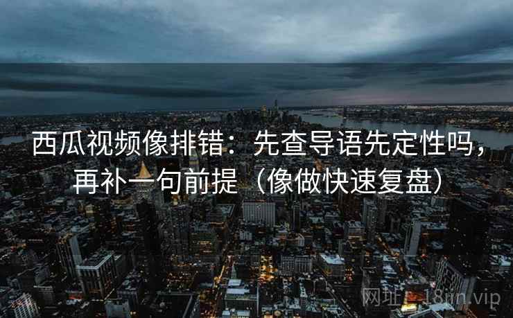西瓜视频像排错：先查导语先定性吗，再补一句前提（像做快速复盘）