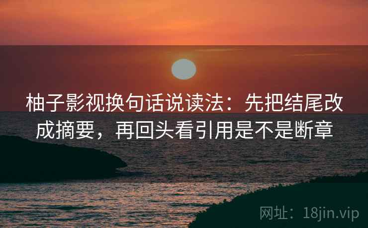 柚子影视换句话说读法:先把结尾改成摘要,再回头看引用是不是断章 柚子影视换句话说读法:先把结尾改成摘要,再回头看引用是不是断章
