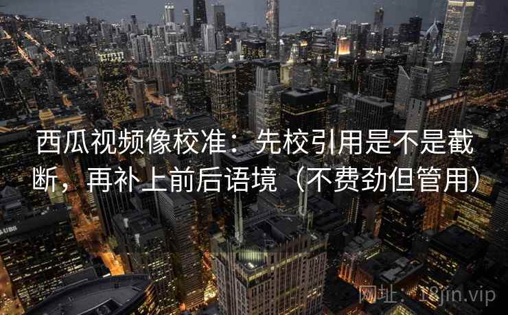 西瓜视频像校准：先校引用是不是截断，再补上前后语境（不费劲但管用）