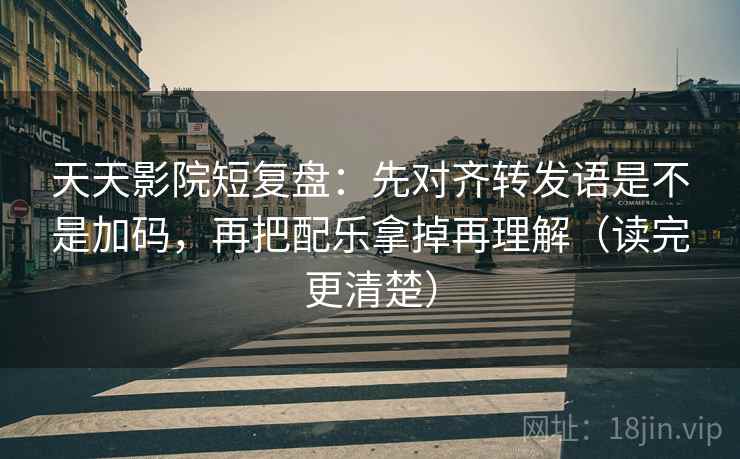天天影院短复盘：先对齐转发语是不是加码，再把配乐拿掉再理解（读完更清楚）