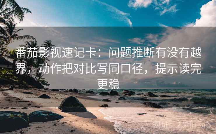 番茄影视速记卡：问题推断有没有越界，动作把对比写同口径，提示读完更稳