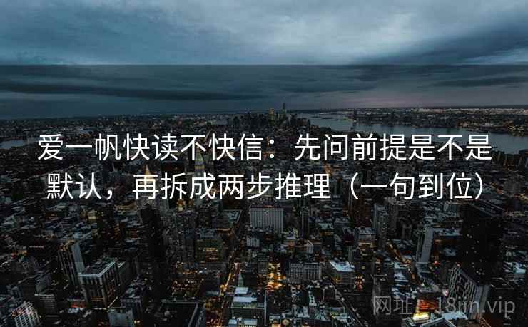 爱一帆快读不快信:先问前提是不是默认,再拆成两步推理(一句到位) 爱一帆快读不快信:先问前提是不是默认,再拆成两步推理(一句到位)