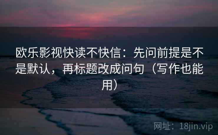 欧乐影视快读不快信:先问前提是不是默认,再标题改成问句(写作也能用) 欧乐影视快读不快信:先问前提是不是默认,再标题改成问句(写作也能用)
