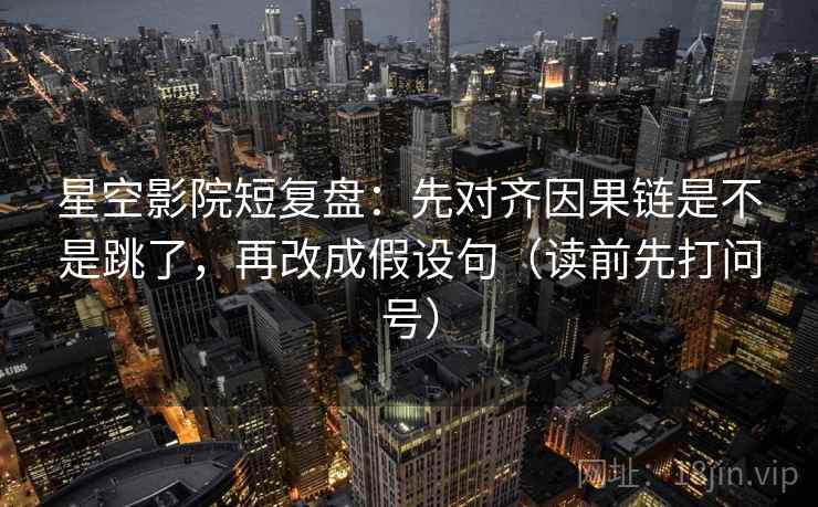 星空影院短复盘：先对齐因果链是不是跳了，再改成假设句（读前先打问号）