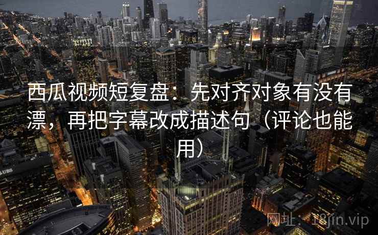 西瓜视频短复盘：先对齐对象有没有漂，再把字幕改成描述句（评论也能用）