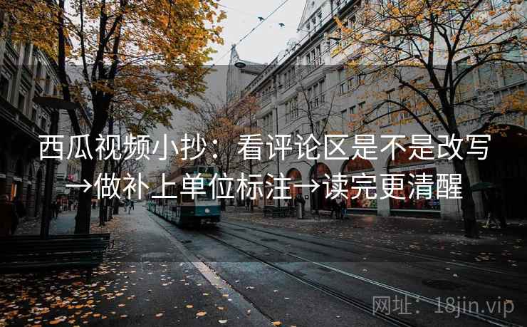 西瓜视频小抄:看评论区是不是改写→做补上单位标注→读完更清醒 西瓜视频小抄:看评论区是不是改写→做补上单位标注→读完更清醒