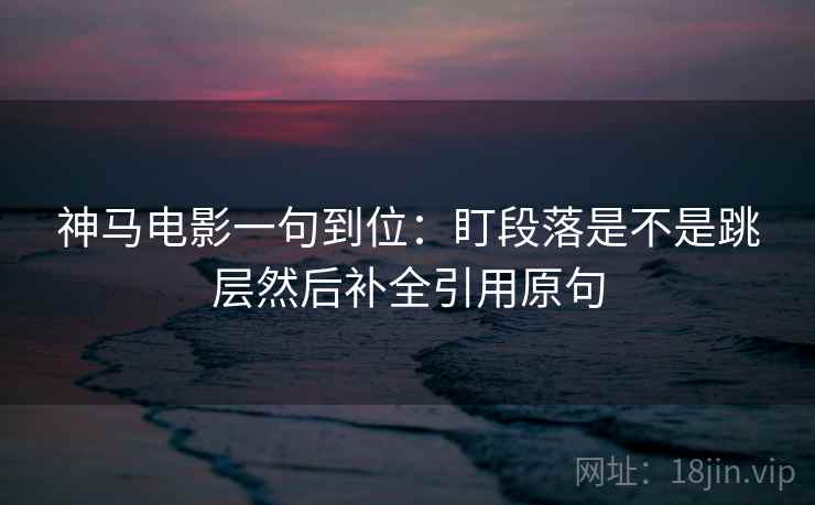 神马电影一句到位:盯段落是不是跳层然后补全引用原句 神马电影一句到位:盯段落是不是跳层然后补全引用原句