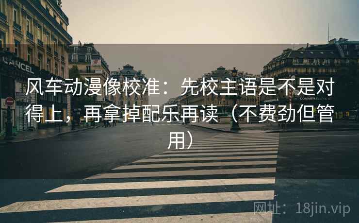 风车动漫像校准：先校主语是不是对得上，再拿掉配乐再读（不费劲但管用）