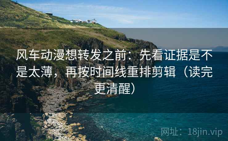 风车动漫想转发之前:先看证据是不是太薄,再按时间线重排剪辑(读完更清醒) 风车动漫想转发之前:先看证据是不是太薄,再按时间线重排剪辑(读完更清醒)