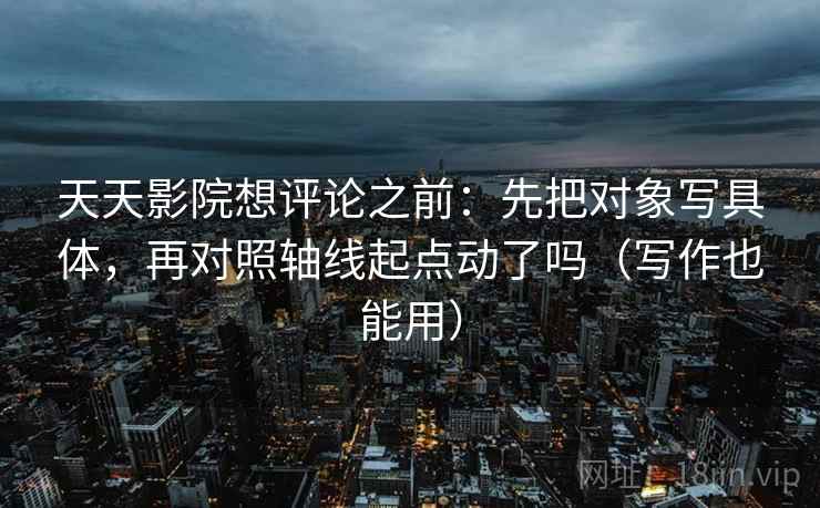 天天影院想评论之前：先把对象写具体，再对照轴线起点动了吗（写作也能用）