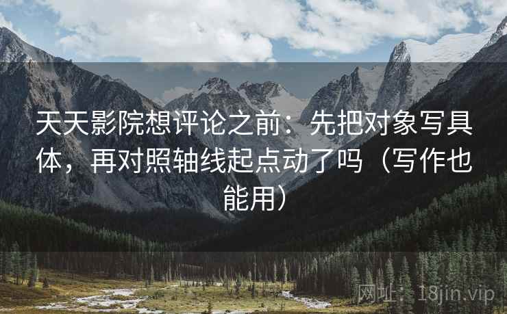 天天影院想评论之前:先把对象写具体,再对照轴线起点动了吗(写作也能用) 天天影院想评论之前:先把对象写具体,再对照轴线起点动了吗(写作也能用)
