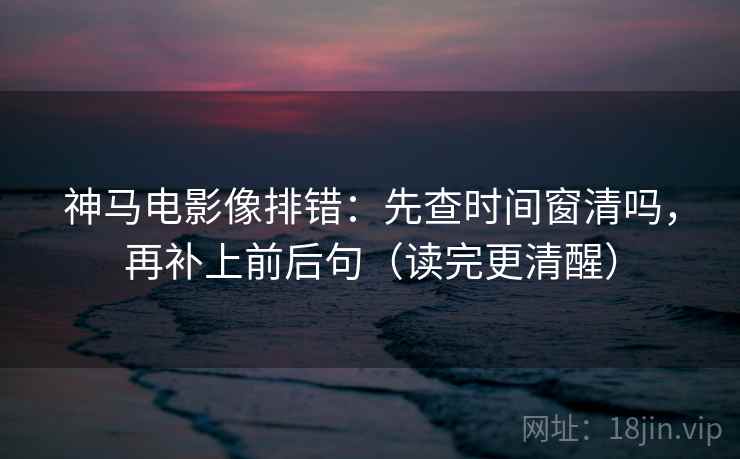 神马电影像排错:先查时间窗清吗,再补上前后句(读完更清醒) 神马电影像排错:先查时间窗清吗,再补上前后句(读完更清醒)