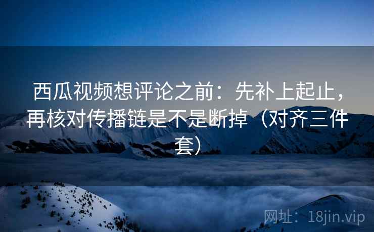 西瓜视频想评论之前：先补上起止，再核对传播链是不是断掉（对齐三件套）