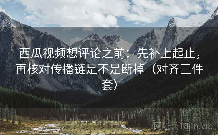 西瓜视频想评论之前:先补上起止,再核对传播链是不是断掉(对齐三件套) 西瓜视频想评论之前:先补上起止,再核对传播链是不是断掉(对齐三件套)