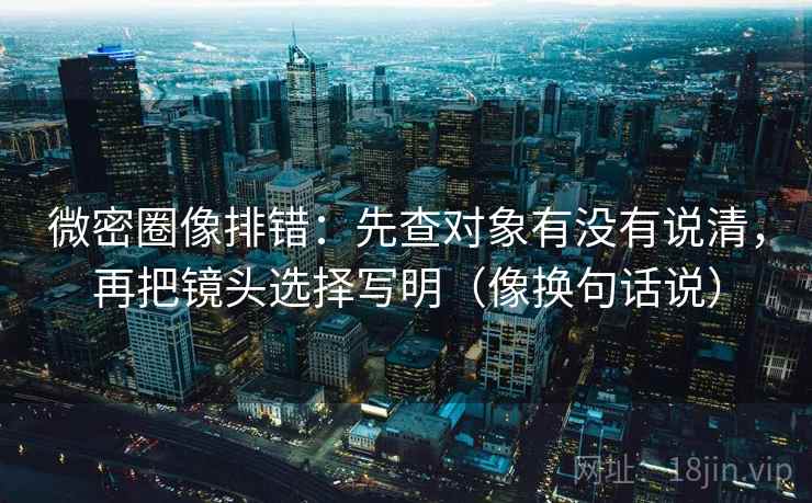 微密圈像排错：先查对象有没有说清，再把镜头选择写明（像换句话说）