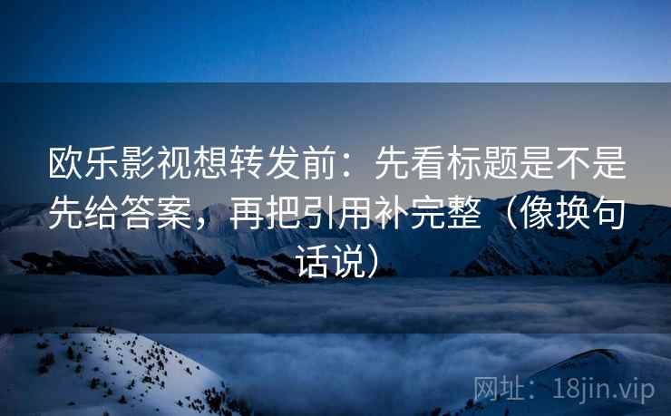 欧乐影视想转发前:先看标题是不是先给答案,再把引用补完整(像换句话说) 欧乐影视想转发前:先看标题是不是先给答案,再把引用补完整(像换句话说)