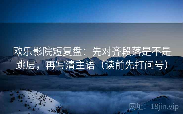 欧乐影院短复盘：先对齐段落是不是跳层，再写清主语（读前先打问号）