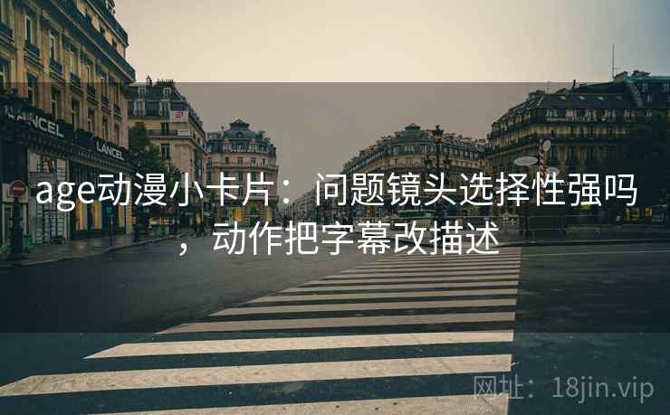 age动漫小卡片：问题镜头选择性强吗，动作把字幕改描述
