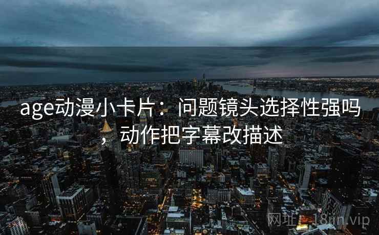 age动漫小卡片:问题镜头选择性强吗,动作把字幕改描述 age动漫小卡片:问题镜头选择性强吗,动作把字幕改描述
