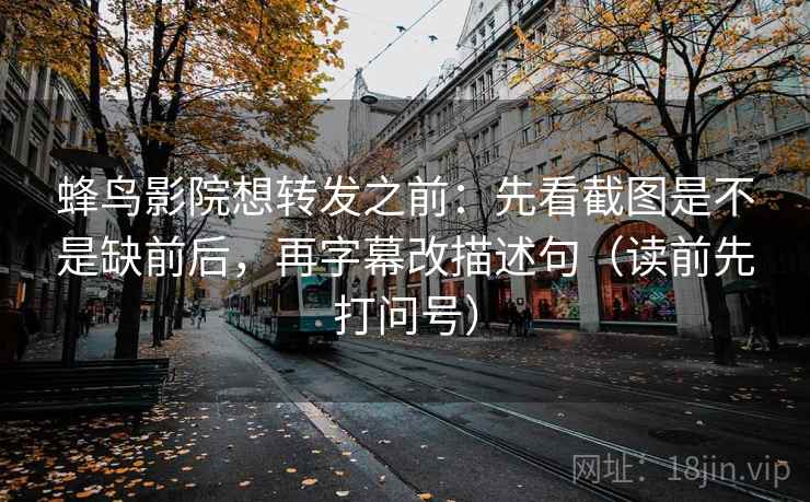 蜂鸟影院想转发之前：先看截图是不是缺前后，再字幕改描述句（读前先打问号）