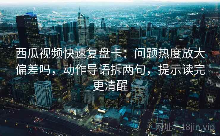 西瓜视频快速复盘卡：问题热度放大偏差吗，动作导语拆两句，提示读完更清醒