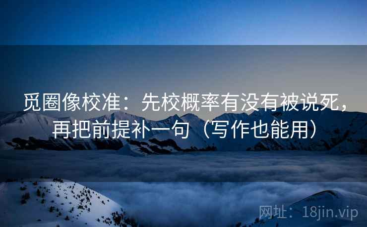 觅圈像校准:先校概率有没有被说死,再把前提补一句(写作也能用) 觅圈像校准:先校概率有没有被说死,再把前提补一句(写作也能用)