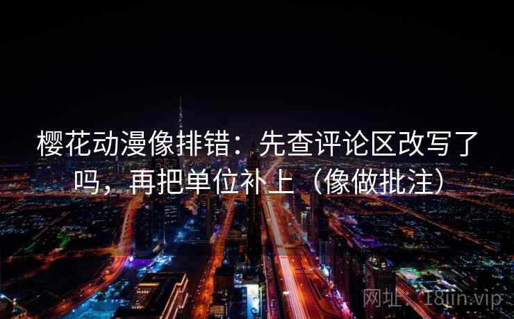 樱花动漫像排错：先查评论区改写了吗，再把单位补上（像做批注）