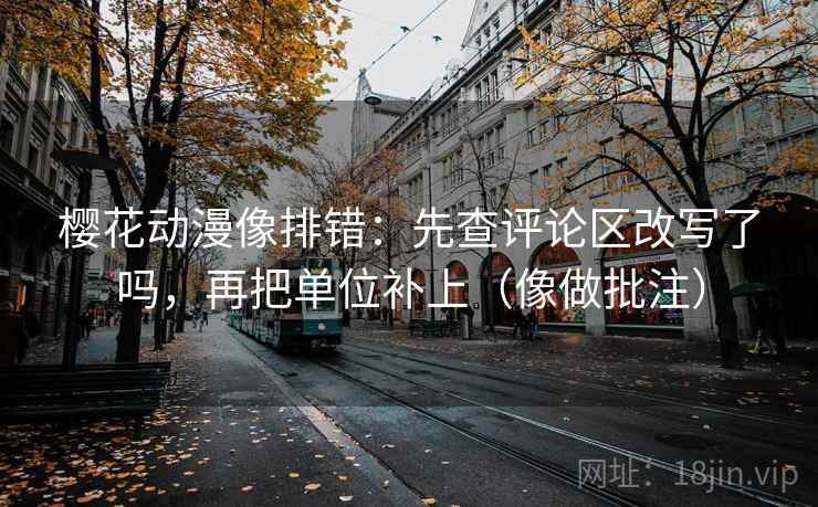 樱花动漫像排错:先查评论区改写了吗,再把单位补上(像做批注) 樱花动漫像排错:先查评论区改写了吗,再把单位补上(像做批注)